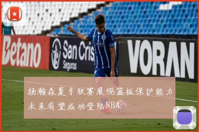 杨瀚森夏季联赛展现篮板保护能力未来有望成功登陆NBA