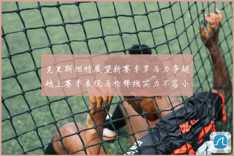 克里斯坦特展望新赛季罗马力争超越上赛季表现马伦锋线实力不容小觑
