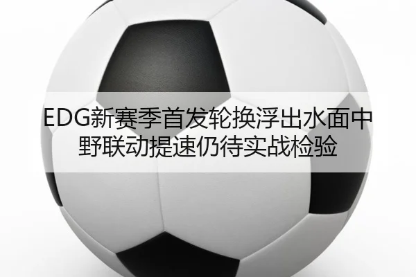 EDG新赛季首发轮换浮出水面中野联动提速仍待实战检验